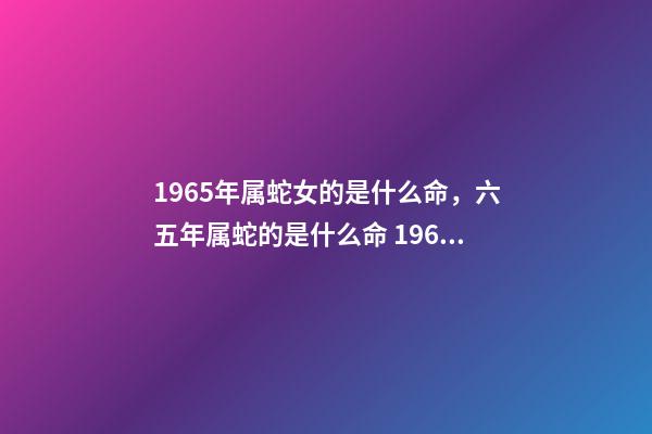 1965年属蛇女的是什么命，六五年属蛇的是什么命 1965年属蛇女命运，1965年属蛇人晚年好吗-第1张-观点-玄机派